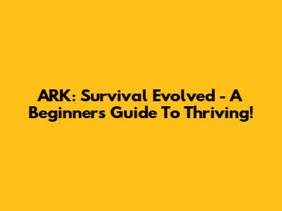 ARK: Survival Evolved - A Beginner's Guide To Thriving!