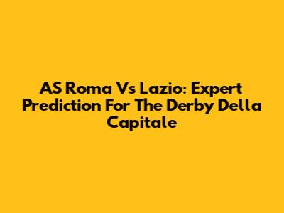 AS Roma Vs Lazio: Expert Prediction For The Derby Della Capitale
