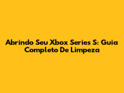 Abrindo Seu Xbox Series S: Guia Completo De Limpeza