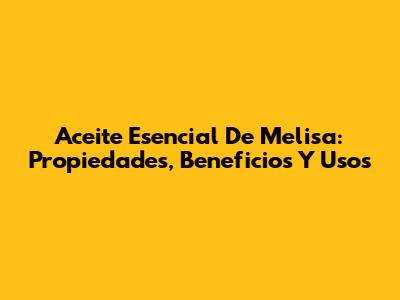 Aceite Esencial De Melisa: Propiedades, Beneficios Y Usos