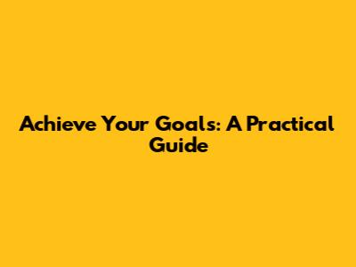 Achieve Your Goals: A Practical Guide