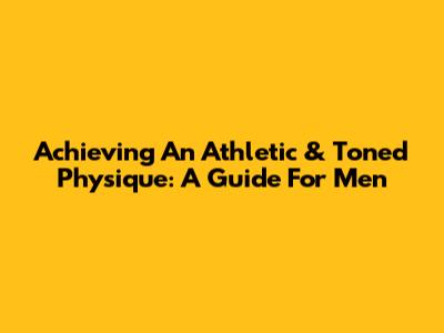 Achieving An Athletic & Toned Physique: A Guide For Men