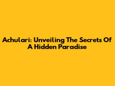 Achulari: Unveiling The Secrets Of A Hidden Paradise