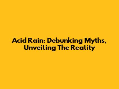 Acid Rain: Debunking Myths, Unveiling The Reality
