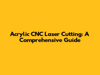 Acrylic CNC Laser Cutting: A Comprehensive Guide