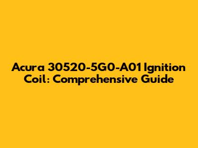 Acura 30520-5G0-A01 Ignition Coil: Comprehensive Guide