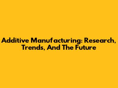 Additive Manufacturing: Research, Trends, And The Future