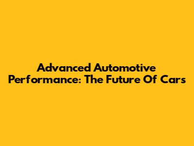 Advanced Automotive Performance: The Future Of Cars