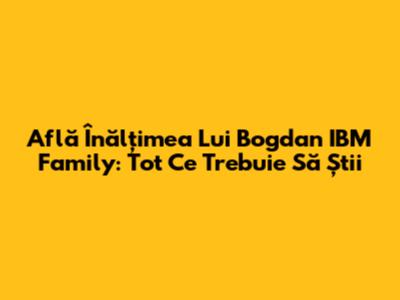 Află Înălțimea Lui Bogdan IBM Family: Tot Ce Trebuie Să Știi