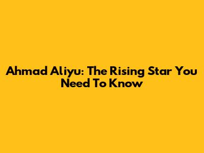 Ahmad Aliyu: The Rising Star You Need To Know