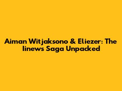 Aiman Witjaksono & Eliezer: The Iinews Saga Unpacked