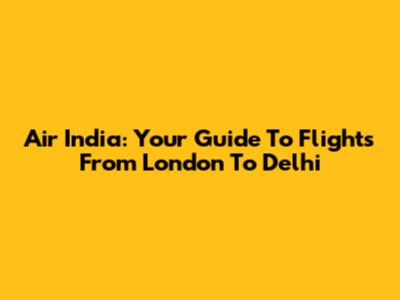 Air India: Your Guide To Flights From London To Delhi