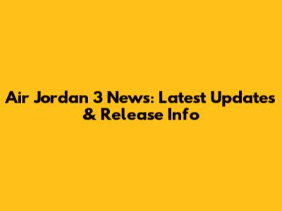 Air Jordan 3 News: Latest Updates & Release Info