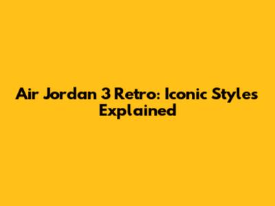 Air Jordan 3 Retro: Iconic Styles Explained