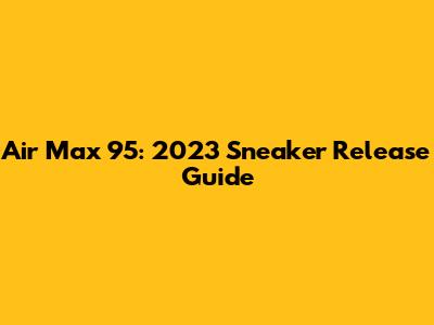 Air Max 95: 2023 Sneaker Release Guide