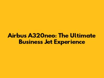 Airbus A320neo: The Ultimate Business Jet Experience