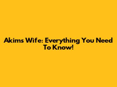 Akim's Wife: Everything You Need To Know!