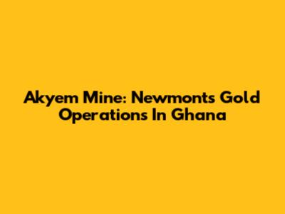 Akyem Mine: Newmont's Gold Operations In Ghana