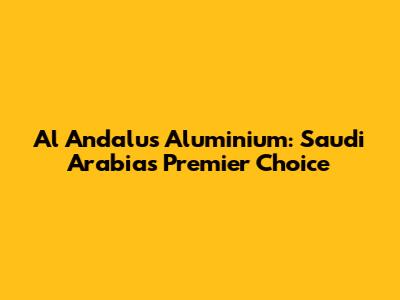Al Andalus Aluminium: Saudi Arabia's Premier Choice