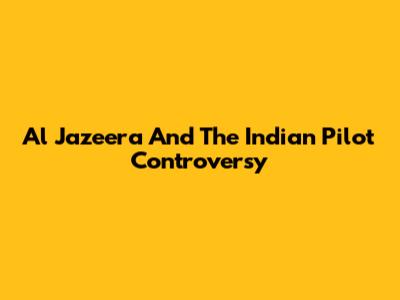 Al Jazeera And The Indian Pilot Controversy