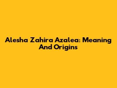 Alesha Zahira Azalea: Meaning And Origins