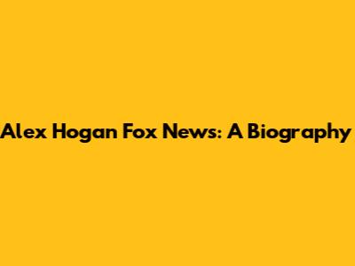 Alex Hogan Fox News: A Biography