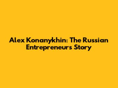 Alex Konanykhin: The Russian Entrepreneur's Story