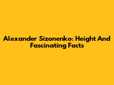 Alexander Sizonenko: Height And Fascinating Facts