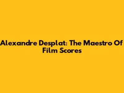 Alexandre Desplat: The Maestro Of Film Scores