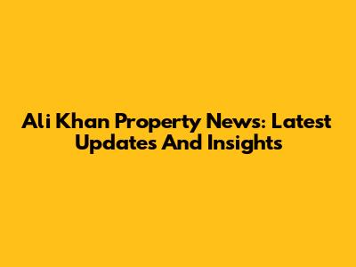 Ali Khan Property News: Latest Updates And Insights
