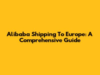 Alibaba Shipping To Europe: A Comprehensive Guide