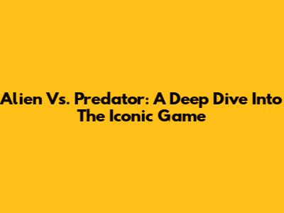 Alien Vs. Predator: A Deep Dive Into The Iconic Game