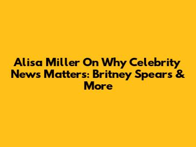 Alisa Miller On Why Celebrity News Matters: Britney Spears & More
