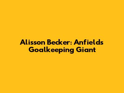 Alisson Becker: Anfield's Goalkeeping Giant