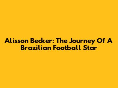 Alisson Becker: The Journey Of A Brazilian Football Star