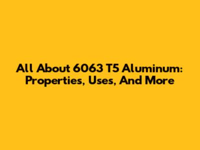 All About 6063 T5 Aluminum: Properties, Uses, And More