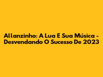 Allanzinho: A Lua E Sua Música - Desvendando O Sucesso De 2023