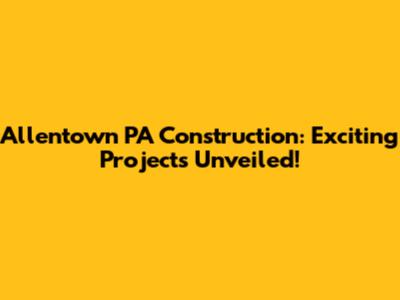 Allentown PA Construction: Exciting Projects Unveiled!