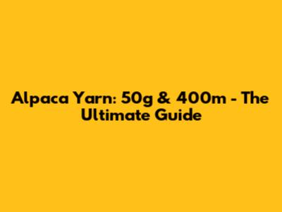 Alpaca Yarn: 50g & 400m - The Ultimate Guide