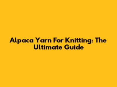 Alpaca Yarn For Knitting: The Ultimate Guide