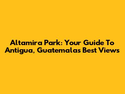 Altamira Park: Your Guide To Antigua, Guatemala's Best Views