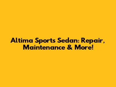 Altima Sports Sedan: Repair, Maintenance & More!