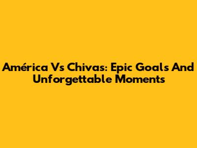América Vs Chivas: Epic Goals And Unforgettable Moments