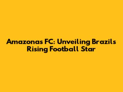 Amazonas FC: Unveiling Brazil's Rising Football Star