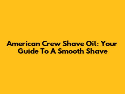 American Crew Shave Oil: Your Guide To A Smooth Shave