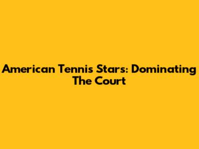 American Tennis Stars: Dominating The Court