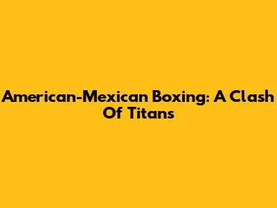 American-Mexican Boxing: A Clash Of Titans