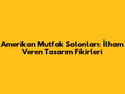 Amerikan Mutfak Salonları: İlham Veren Tasarım Fikirleri