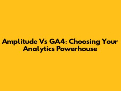 Amplitude Vs GA4: Choosing Your Analytics Powerhouse