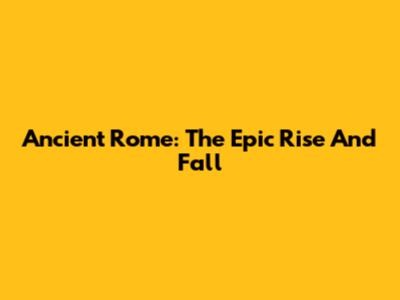 Ancient Rome: The Epic Rise And Fall